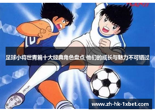 足球小将世青篇十大经典角色盘点 他们的成长与魅力不可错过