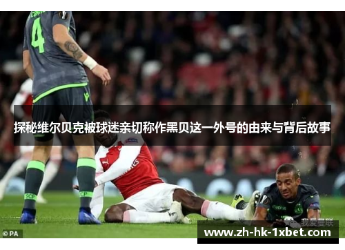 探秘维尔贝克被球迷亲切称作黑贝这一外号的由来与背后故事