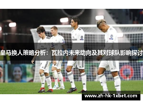 皇马换人策略分析：瓦拉内未来动向及其对球队影响探讨
