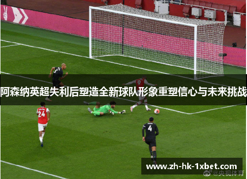 阿森纳英超失利后塑造全新球队形象重塑信心与未来挑战