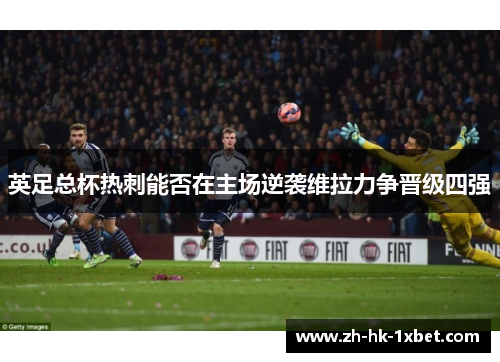 英足总杯热刺能否在主场逆袭维拉力争晋级四强