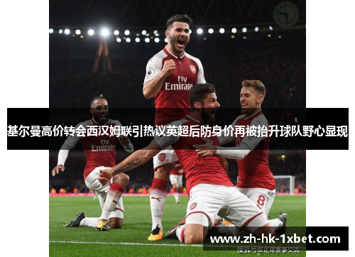 基尔曼高价转会西汉姆联引热议英超后防身价再被抬升球队野心显现