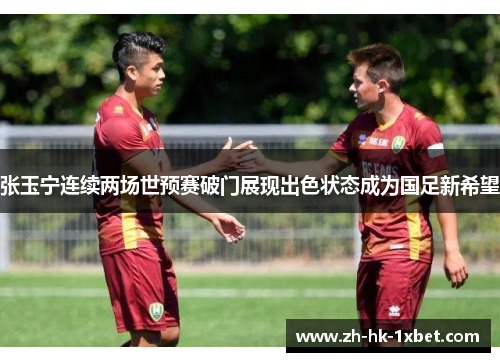 张玉宁连续两场世预赛破门展现出色状态成为国足新希望